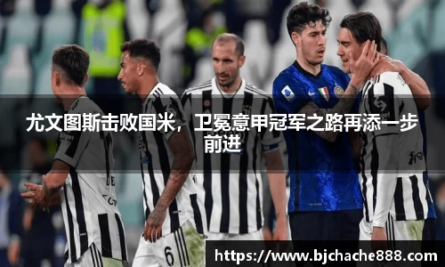 尤文图斯击败国米，卫冕意甲冠军之路再添一步前进